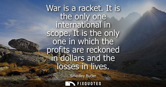 Small: War is a racket. It is the only one international in scope. It is the only one in which the profits are