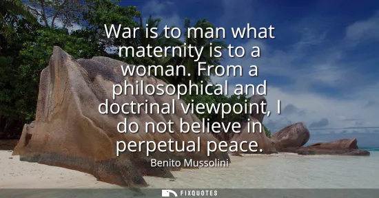 Small: War is to man what maternity is to a woman. From a philosophical and doctrinal viewpoint, I do not believe in 