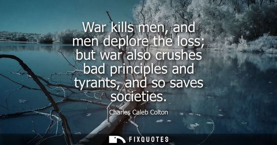 Small: War kills men, and men deplore the loss but war also crushes bad principles and tyrants, and so saves s