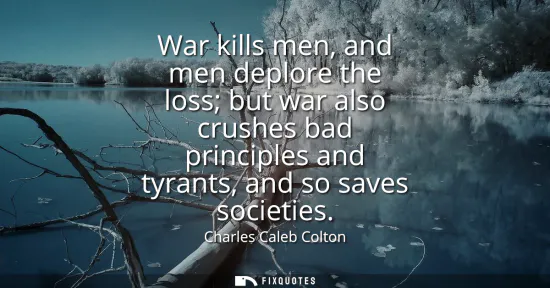 Small: War kills men, and men deplore the loss but war also crushes bad principles and tyrants, and so saves societie