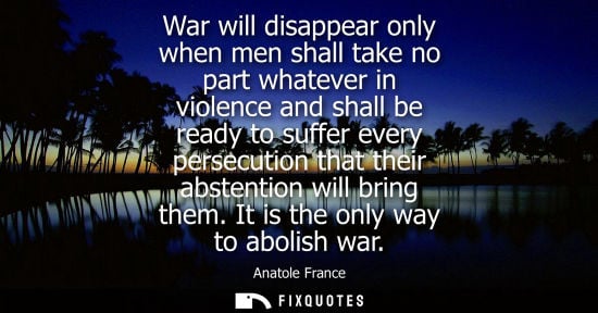 Small: Anatole France: War will disappear only when men shall take no part whatever in violence and shall be ready to