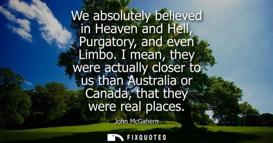 Small: We absolutely believed in Heaven and Hell, Purgatory, and even Limbo. I mean, they were actually closer