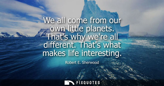 Small: We all come from our own little planets. Thats why were all different. Thats what makes life interestin