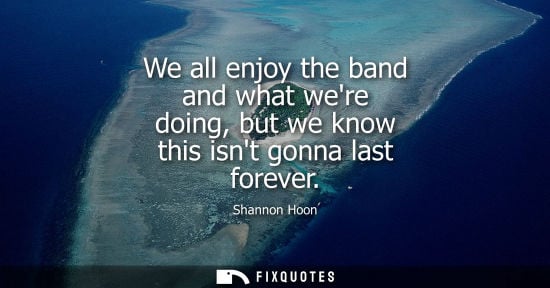 Small: We all enjoy the band and what were doing, but we know this isnt gonna last forever