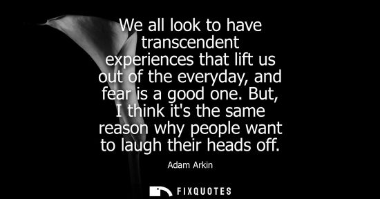 Small: We all look to have transcendent experiences that lift us out of the everyday, and fear is a good one.