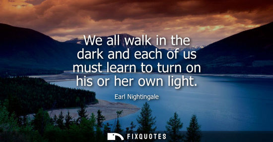 Small: Earl Nightingale: We all walk in the dark and each of us must learn to turn on his or her own light