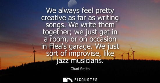 Small: We always feel pretty creative as far as writing songs. We write them together we just get in a room, o