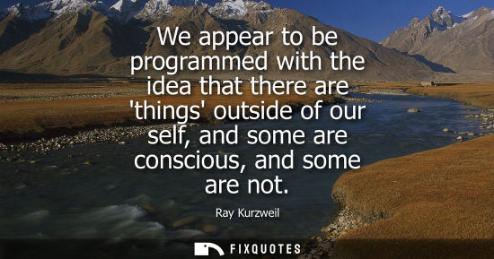 Small: We appear to be programmed with the idea that there are things outside of our self, and some are consci