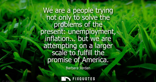 Small: We are a people trying not only to solve the problems of the present: unemployment, inflation... but we are at
