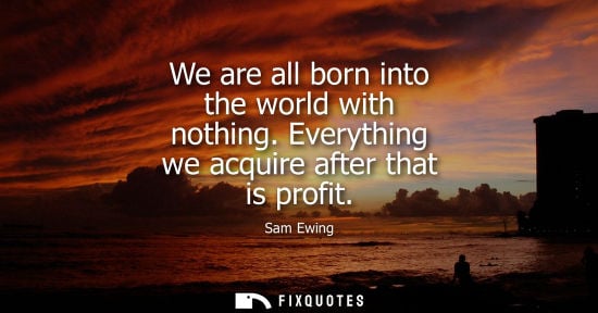 Small: We are all born into the world with nothing. Everything we acquire after that is profit