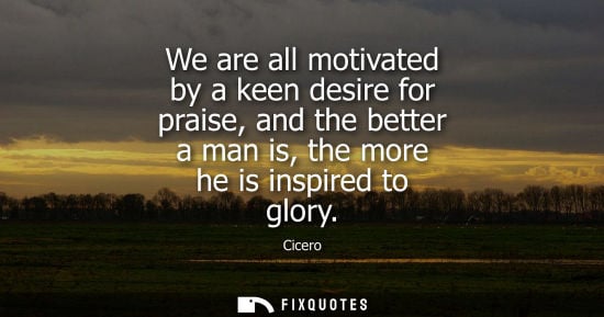 Small: We are all motivated by a keen desire for praise, and the better a man is, the more he is inspired to g