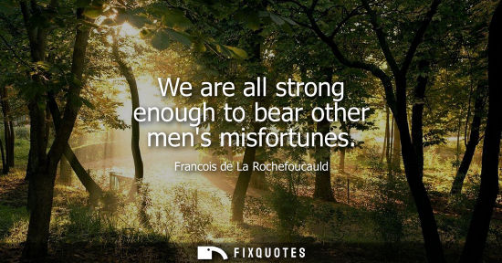 Small: We are all strong enough to bear other mens misfortunes