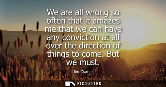 Small: We are all wrong so often that it amazes me that we can have any conviction at all over the direction o