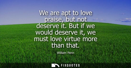 Small: We are apt to love praise, but not deserve it. But if we would deserve it, we must love virtue more than that 