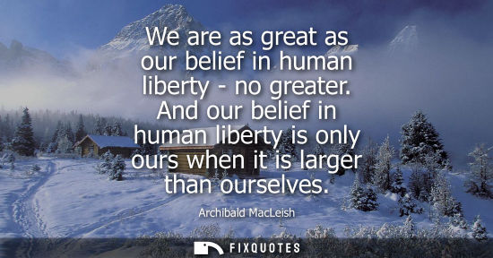 Small: We are as great as our belief in human liberty - no greater. And our belief in human liberty is only ou