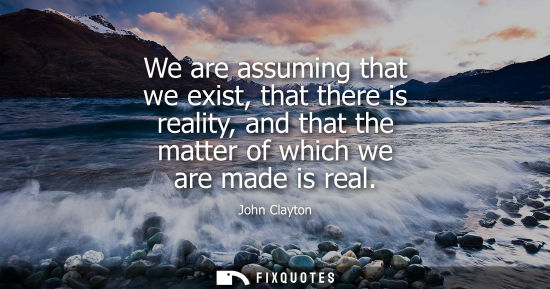 Small: We are assuming that we exist, that there is reality, and that the matter of which we are made is real