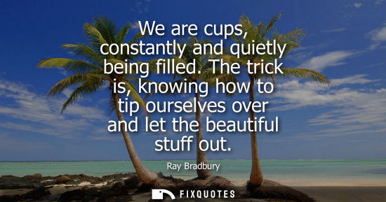Small: We are cups, constantly and quietly being filled. The trick is, knowing how to tip ourselves over and l