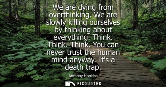 Small: We are dying from overthinking. We are slowly killing ourselves by thinking about everything. Think. Th