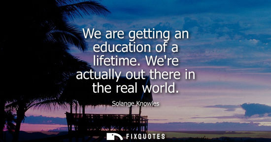 Small: We are getting an education of a lifetime. Were actually out there in the real world