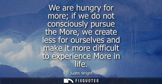 Small: Judith Wright: We are hungry for more if we do not consciously pursue the More, we create less for ourselves a