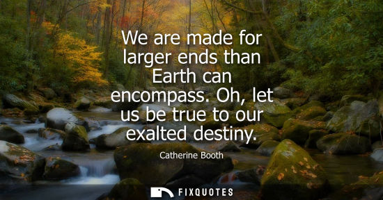 Small: We are made for larger ends than Earth can encompass. Oh, let us be true to our exalted destiny