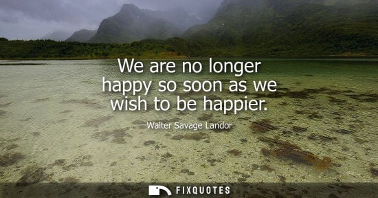 Small: We are no longer happy so soon as we wish to be happier - Walter Savage Landor