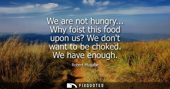 Small: We are not hungry... Why foist this food upon us? We dont want to be choked. We have enough