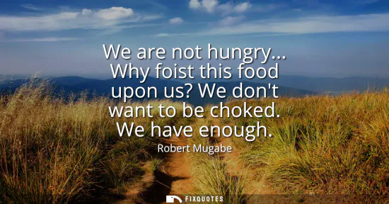 Small: We are not hungry... Why foist this food upon us? We dont want to be choked. We have enough