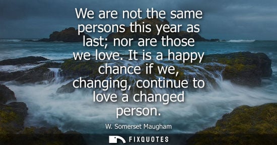 Small: We are not the same persons this year as last nor are those we love. It is a happy chance if we, changing, con