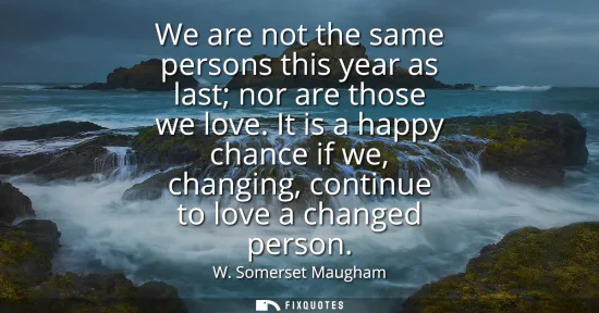 Small: We are not the same persons this year as last nor are those we love. It is a happy chance if we, changing, con