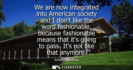 Small: We are now integrated into American society and I dont like the word fashionable, because fashionable m