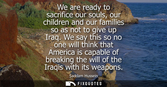 Small: We are ready to sacrifice our souls, our children and our families so as not to give up Iraq. We say this so n