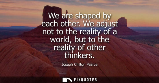 Small: We are shaped by each other. We adjust not to the reality of a world, but to the reality of other think