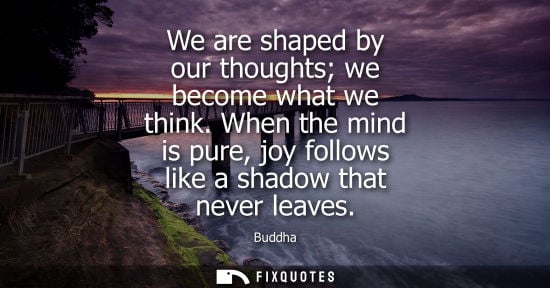 Small: We are shaped by our thoughts we become what we think. When the mind is pure, joy follows like a shadow