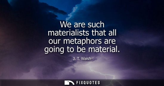 Small: We are such materialists that all our metaphors are going to be material