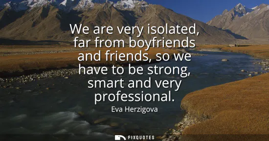 Small: We are very isolated, far from boyfriends and friends, so we have to be strong, smart and very professional