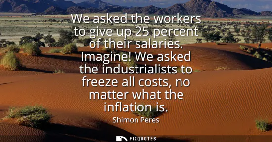 Small: We asked the workers to give up 25 percent of their salaries. Imagine! We asked the industrialists to freeze a