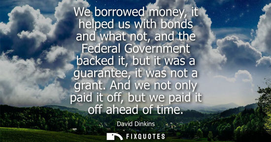 Small: We borrowed money, it helped us with bonds and what not, and the Federal Government backed it, but it w