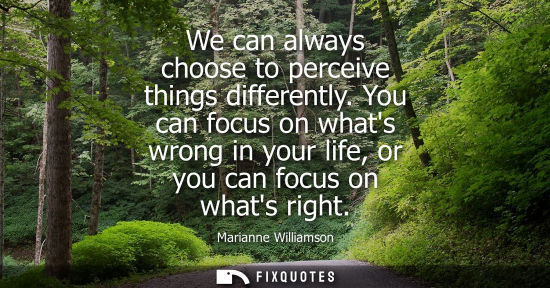 Small: We can always choose to perceive things differently. You can focus on whats wrong in your life, or you 