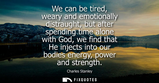 Small: We can be tired, weary and emotionally distraught, but after spending time alone with God, we find that