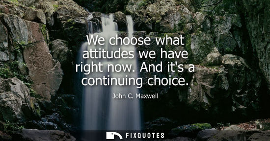 Small: We choose what attitudes we have right now. And its a continuing choice