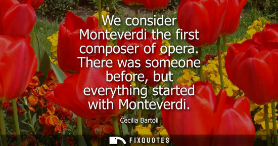 Small: We consider Monteverdi the first composer of opera. There was someone before, but everything started wi
