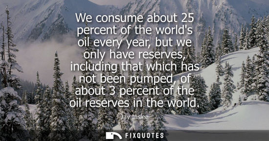Small: Jay Inslee: We consume about 25 percent of the worlds oil every year, but we only have reserves, including tha