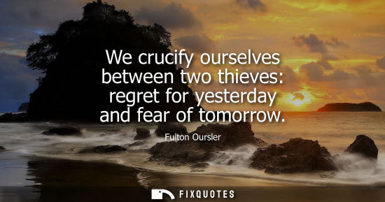 Small: We crucify ourselves between two thieves: regret for yesterday and fear of tomorrow