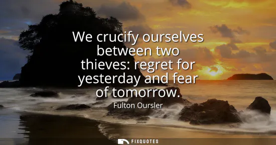 Small: We crucify ourselves between two thieves: regret for yesterday and fear of tomorrow