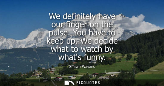 Small: We definitely have our finger on the pulse. You have to keep up. We decide what to watch by whats funny