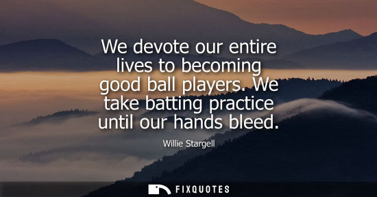 Small: We devote our entire lives to becoming good ball players. We take batting practice until our hands blee