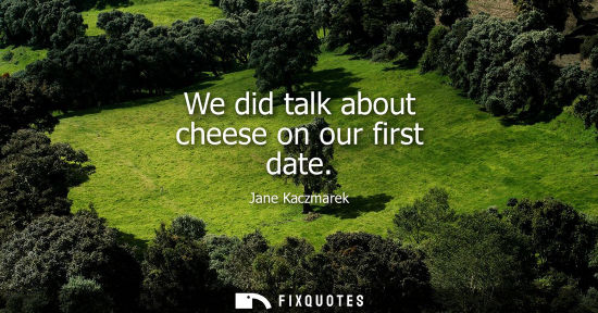 Small: We did talk about cheese on our first date