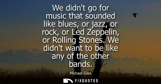 Small: We didnt go for music that sounded like blues, or jazz, or rock, or Led Zeppelin, or Rolling Stones. We