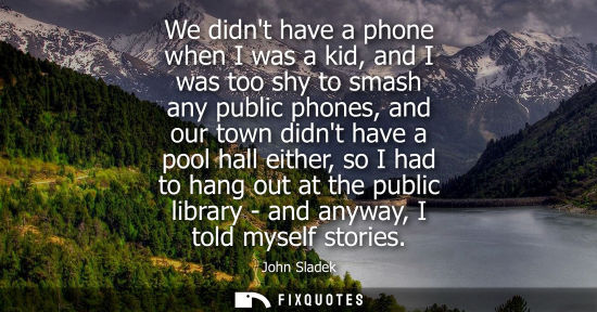 Small: We didnt have a phone when I was a kid, and I was too shy to smash any public phones, and our town didn